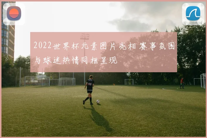 2022世界杯元素图片亮相 赛事氛围与球迷热情同框呈现