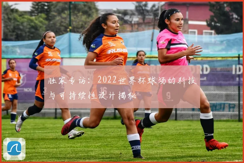 独家专访：2022世界杯球场的科技与可持续性设计揭秘