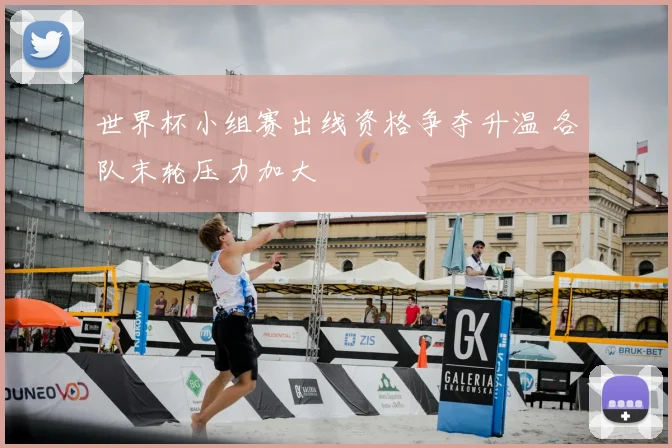 世界杯小组赛出线资格争夺升温 各队末轮压力加大