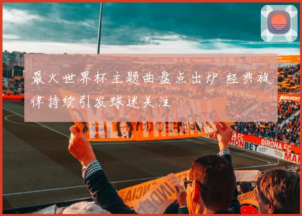 最火世界杯主题曲盘点出炉 经典旋律持续引发球迷关注
