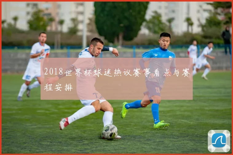 2018世界杯球迷热议赛事看点与赛程安排