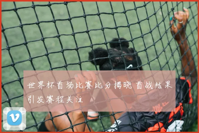 世界杯首场比赛比分揭晓 首战结果引发赛程关注