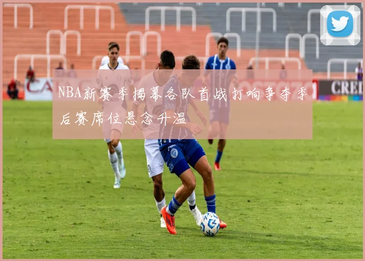 NBA新赛季揭幕各队首战打响争夺季后赛席位悬念升温