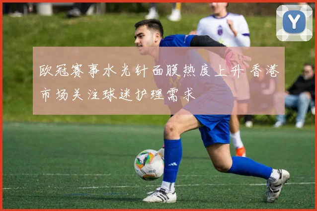 欧冠赛事水光针面膜热度上升 香港市场关注球迷护理需求