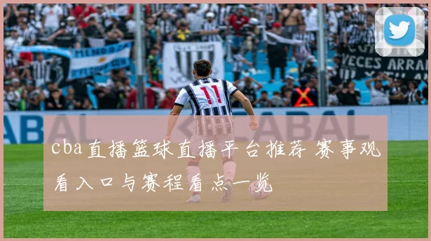 cba直播篮球直播平台推荐 赛事观看入口与赛程看点一览