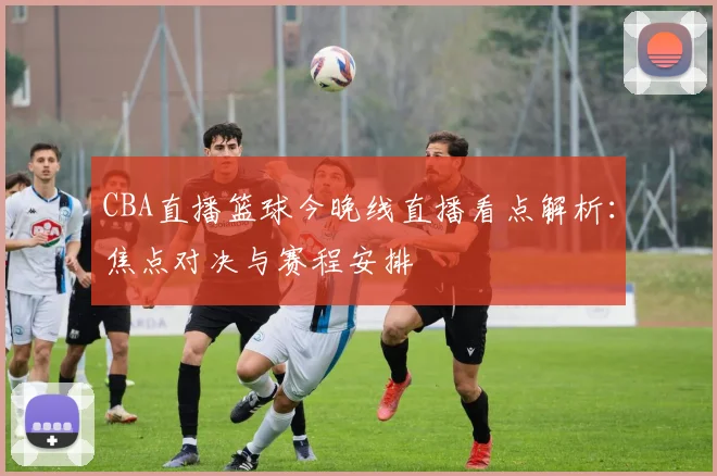 CBA直播篮球今晚线直播看点解析：焦点对决与赛程安排