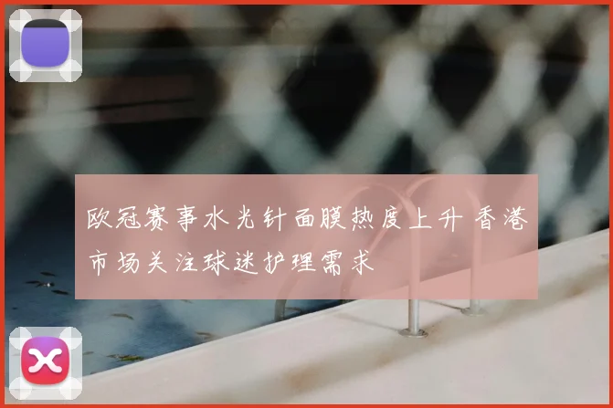 欧冠赛事水光针面膜热度上升 香港市场关注球迷护理需求